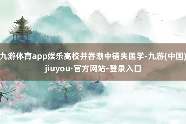 九游体育app娱乐高校并吞潮中错失医学-九游(中国)jiuyou·官方网站-登录入口