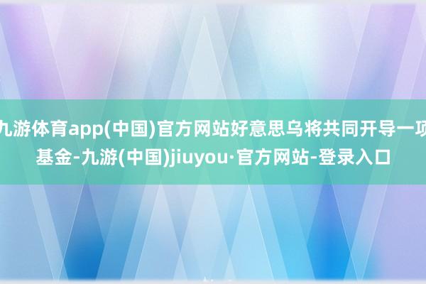 九游体育app(中国)官方网站好意思乌将共同开导一项基金-九游(中国)jiuyou·官方网站-登录入口