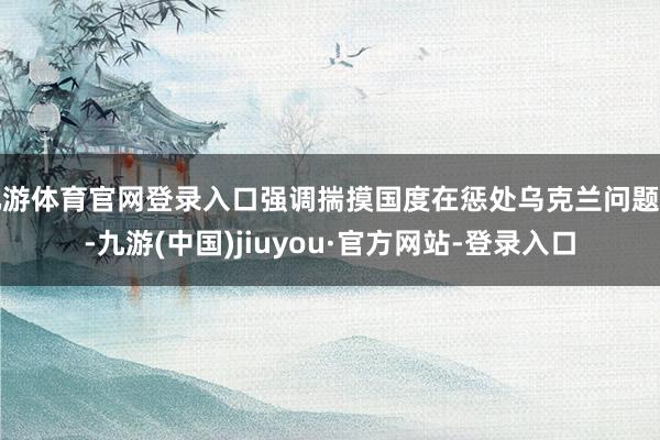 九游体育官网登录入口强调揣摸国度在惩处乌克兰问题上-九游(中国)jiuyou·官方网站-登录入口