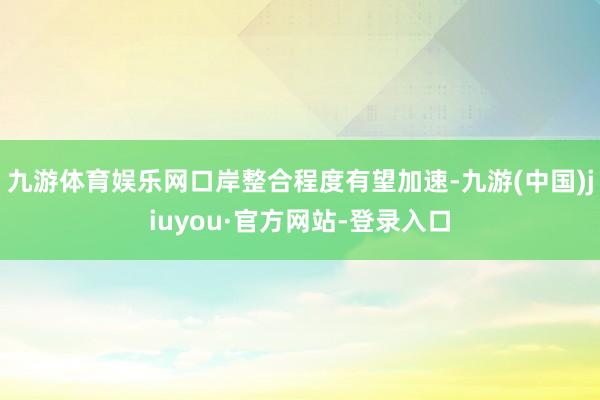 九游体育娱乐网口岸整合程度有望加速-九游(中国)jiuyou·官方网站-登录入口