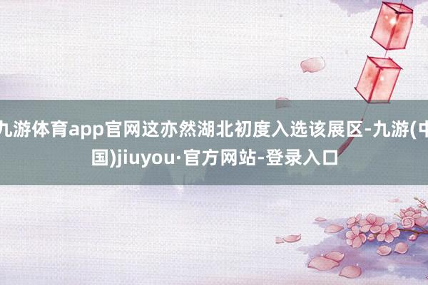 九游体育app官网这亦然湖北初度入选该展区-九游(中国)jiuyou·官方网站-登录入口
