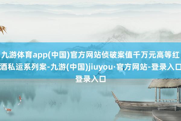 九游体育app(中国)官方网站侦破案值千万元高等红酒私运系列案-九游(中国)jiuyou·官方网站-登录入口