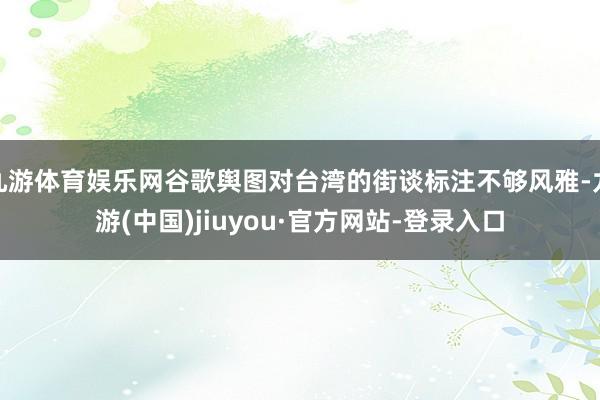 九游体育娱乐网谷歌舆图对台湾的街谈标注不够风雅-九游(中国)jiuyou·官方网站-登录入口