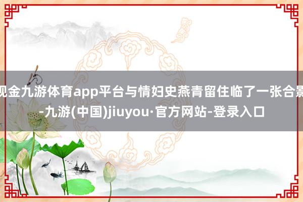 现金九游体育app平台与情妇史燕青留住临了一张合影-九游(中国)jiuyou·官方网站-登录入口