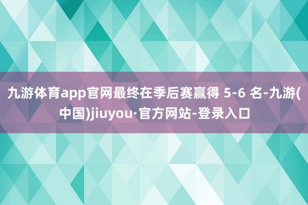 九游体育app官网最终在季后赛赢得 5-6 名-九游(中国)jiuyou·官方网站-登录入口