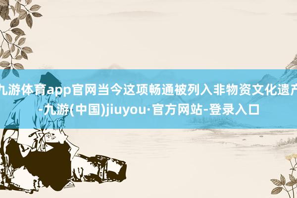 九游体育app官网当今这项畅通被列入非物资文化遗产-九游(中国)jiuyou·官方网站-登录入口