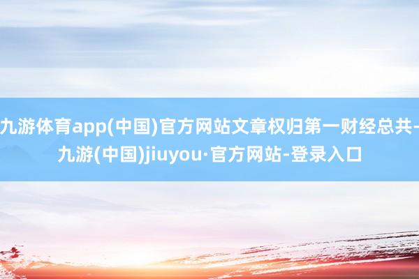 九游体育app(中国)官方网站文章权归第一财经总共-九游(中国)jiuyou·官方网站-登录入口
