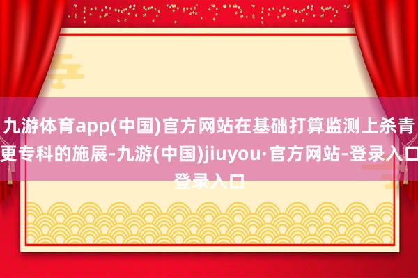 九游体育app(中国)官方网站在基础打算监测上杀青更专科的施展-九游(中国)jiuyou·官方网站-登录入口