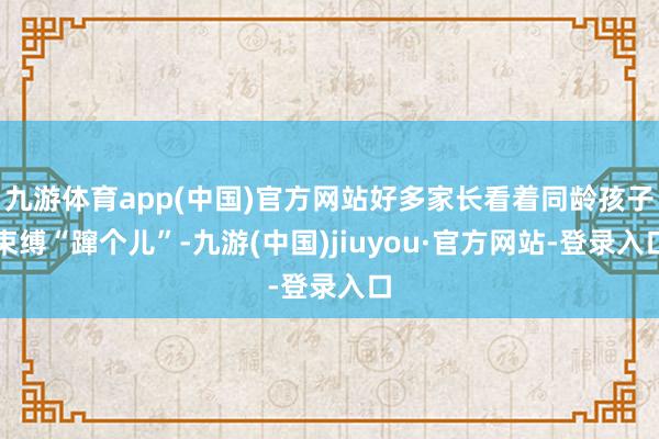 九游体育app(中国)官方网站好多家长看着同龄孩子束缚“蹿个儿”-九游(中国)jiuyou·官方网站-登录入口