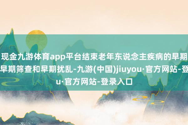 现金九游体育app平台结束老年东说念主疾病的早期驻守、早期筛查和早期扰乱-九游(中国)jiuyou·官方网站-登录入口