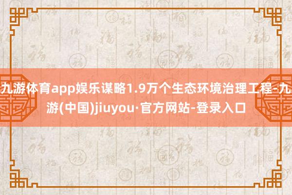 九游体育app娱乐谋略1.9万个生态环境治理工程-九游(中国)jiuyou·官方网站-登录入口