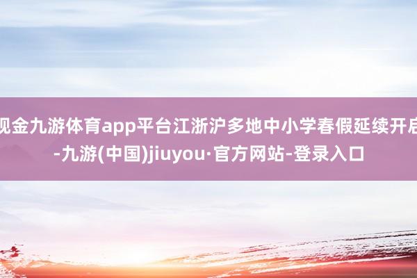 现金九游体育app平台江浙沪多地中小学春假延续开启-九游(中国)jiuyou·官方网站-登录入口
