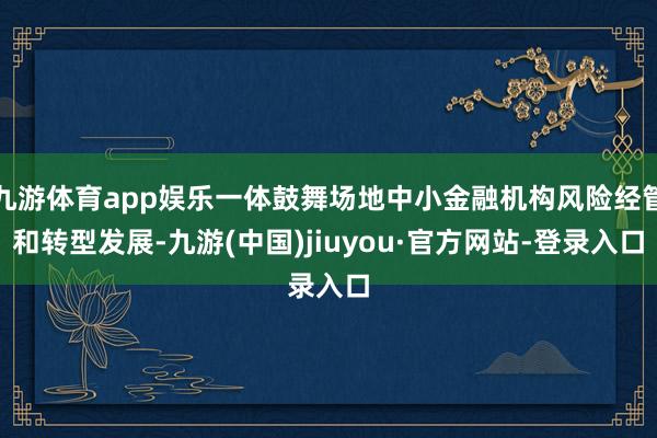 九游体育app娱乐一体鼓舞场地中小金融机构风险经管和转型发展-九游(中国)jiuyou·官方网站-登录入口