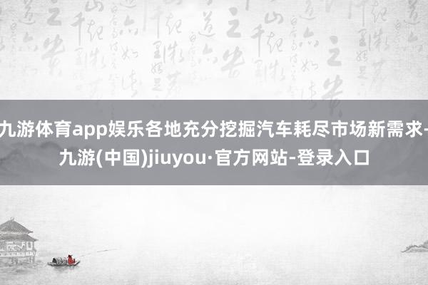 九游体育app娱乐各地充分挖掘汽车耗尽市场新需求-九游(中国)jiuyou·官方网站-登录入口