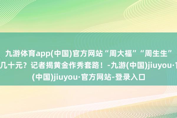 九游体育app(中国)官方网站“周大福”“周生生”被作秀，老本仅需几十元？记者揭黄金作秀套路！-九游(中国)jiuyou·官方网站-登录入口