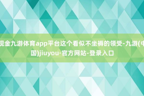 现金九游体育app平台这个看似不坐褥的领受-九游(中国)jiuyou·官方网站-登录入口