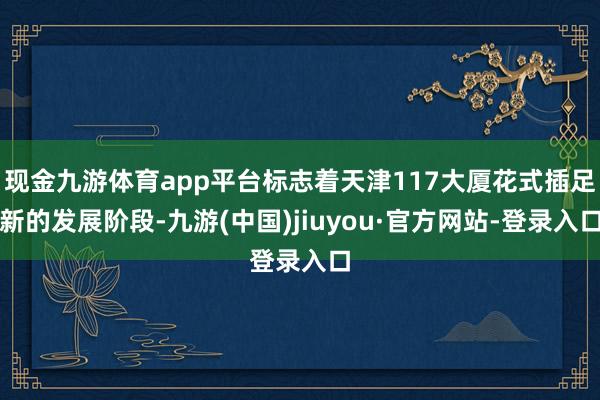 现金九游体育app平台标志着天津117大厦花式插足新的发展阶段-九游(中国)jiuyou·官方网站-登录入口