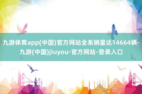 九游体育app(中国)官方网站全系销量达14664辆-九游(中国)jiuyou·官方网站-登录入口
