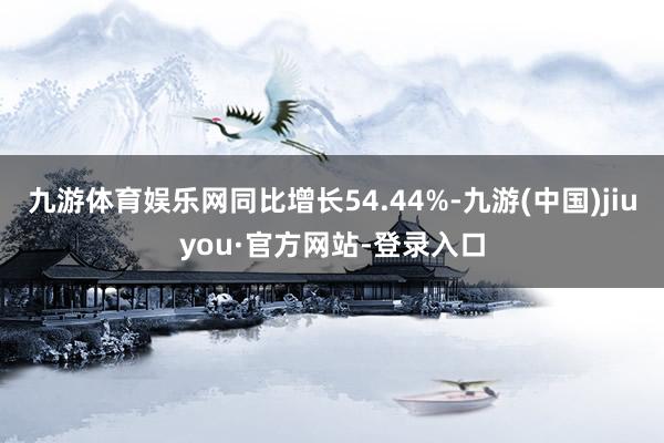 九游体育娱乐网同比增长54.44%-九游(中国)jiuyou·官方网站-登录入口