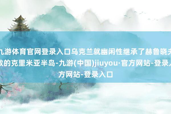 九游体育官网登录入口乌克兰就幽闲性继承了赫鲁晓夫拯救的克里米亚半岛-九游(中国)jiuyou·官方网站-登录入口
