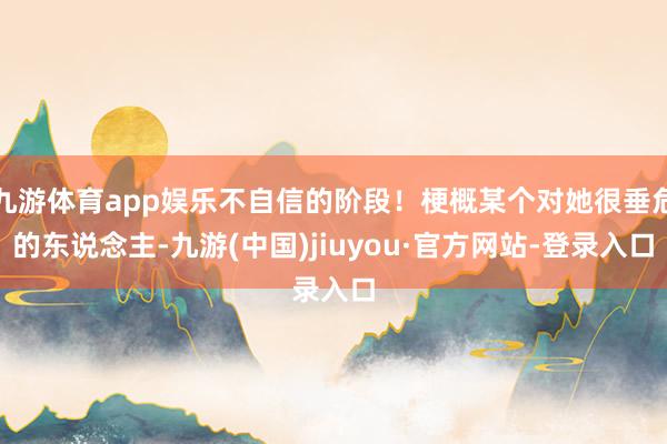 九游体育app娱乐不自信的阶段！梗概某个对她很垂危的东说念主-九游(中国)jiuyou·官方网站-登录入口