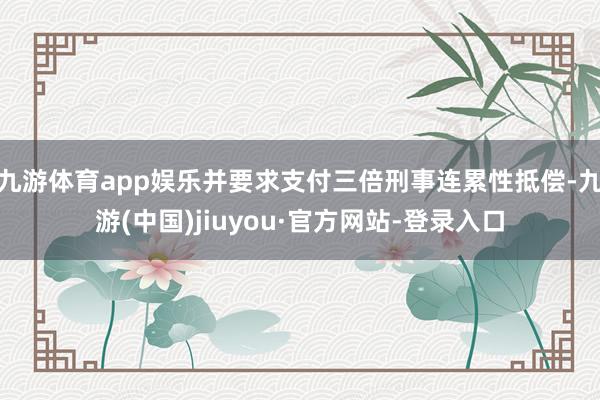 九游体育app娱乐并要求支付三倍刑事连累性抵偿-九游(中国)jiuyou·官方网站-登录入口