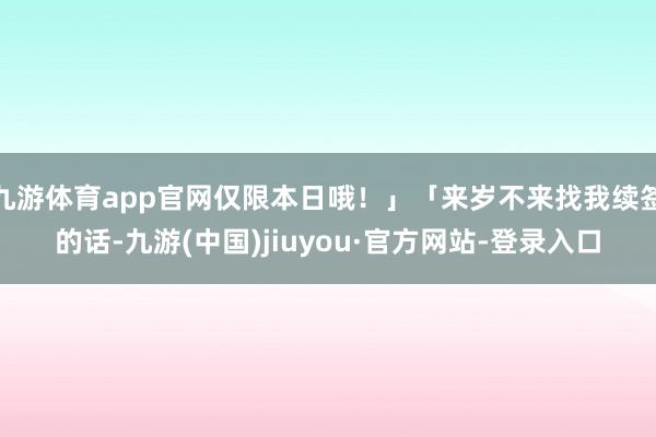 九游体育app官网仅限本日哦！」「来岁不来找我续签的话-九游(中国)jiuyou·官方网站-登录入口