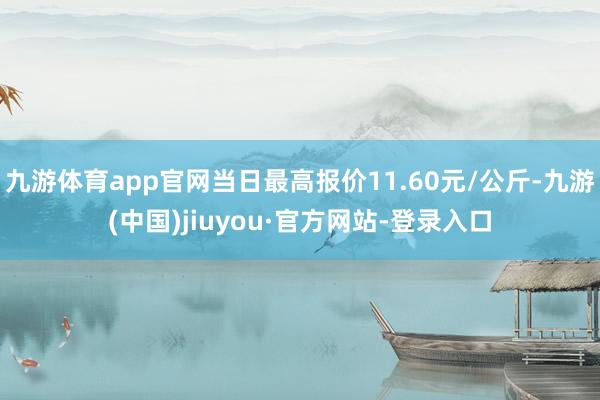 九游体育app官网当日最高报价11.60元/公斤-九游(中国)jiuyou·官方网站-登录入口