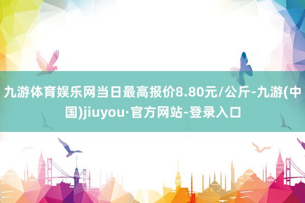 九游体育娱乐网当日最高报价8.80元/公斤-九游(中国)jiuyou·官方网站-登录入口