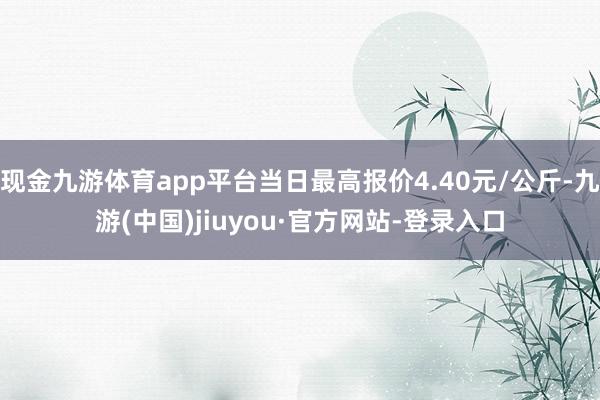 现金九游体育app平台当日最高报价4.40元/公斤-九游(中国)jiuyou·官方网站-登录入口