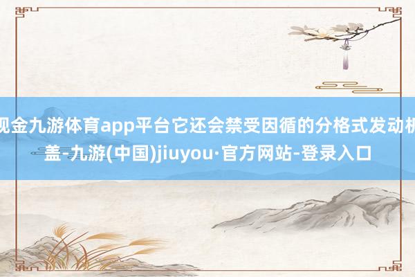 现金九游体育app平台它还会禁受因循的分格式发动机盖-九游(中国)jiuyou·官方网站-登录入口