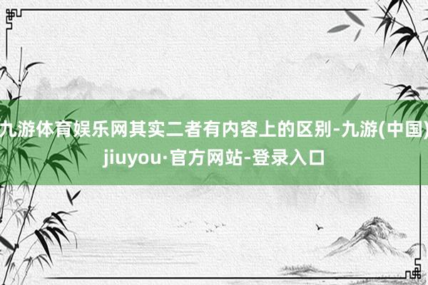 九游体育娱乐网其实二者有内容上的区别-九游(中国)jiuyou·官方网站-登录入口
