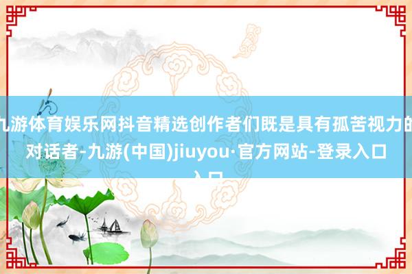 九游体育娱乐网抖音精选创作者们既是具有孤苦视力的对话者-九游(中国)jiuyou·官方网站-登录入口