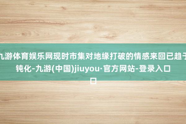 九游体育娱乐网现时市集对地缘打破的情感来回已趋于钝化-九游(中国)jiuyou·官方网站-登录入口