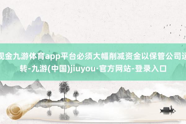 现金九游体育app平台必须大幅削减资金以保管公司运转-九游(中国)jiuyou·官方网站-登录入口