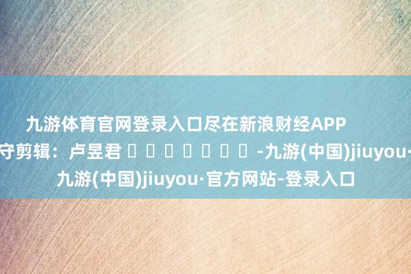 九游体育官网登录入口尽在新浪财经APP            						职守剪辑：卢昱君 							-九游(中国)jiuyou·官方网站-登录入口