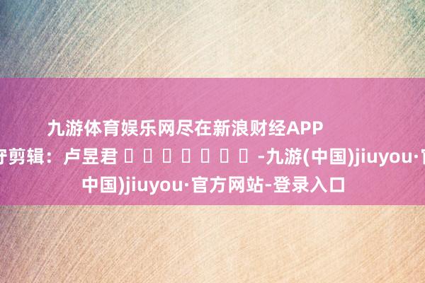 九游体育娱乐网尽在新浪财经APP            						职守剪辑：卢昱君 							-九游(中国)jiuyou·官方网站-登录入口