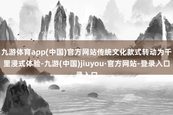 九游体育app(中国)官方网站传统文化款式转动为千里浸式体验-九游(中国)jiuyou·官方网站-登录入口