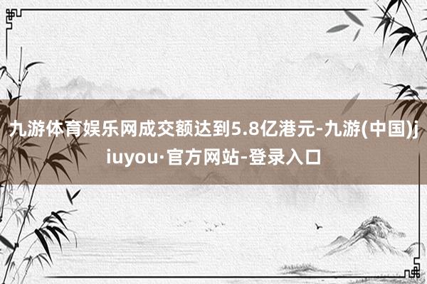 九游体育娱乐网成交额达到5.8亿港元-九游(中国)jiuyou·官方网站-登录入口