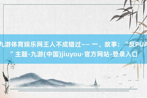 九游体育娱乐网王人不成错过—— 一、故事：“反PUA”主题-九游(中国)jiuyou·官方网站-登录入口