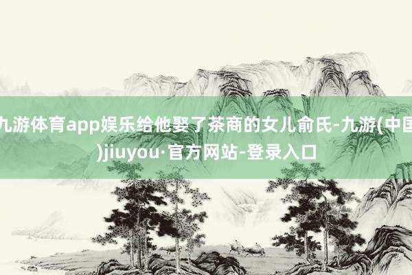 九游体育app娱乐给他娶了茶商的女儿俞氏-九游(中国)jiuyou·官方网站-登录入口