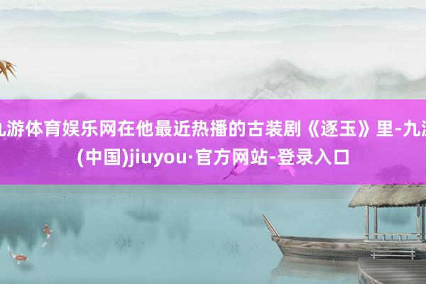 九游体育娱乐网在他最近热播的古装剧《逐玉》里-九游(中国)jiuyou·官方网站-登录入口