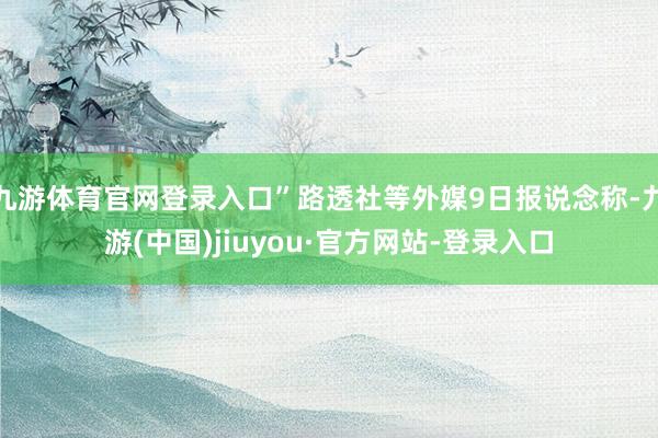 九游体育官网登录入口”路透社等外媒9日报说念称-九游(中国)jiuyou·官方网站-登录入口