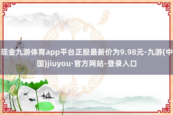 现金九游体育app平台正股最新价为9.98元-九游(中国)jiuyou·官方网站-登录入口