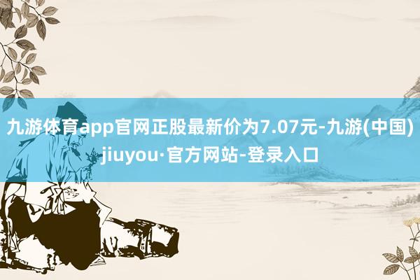 九游体育app官网正股最新价为7.07元-九游(中国)jiuyou·官方网站-登录入口