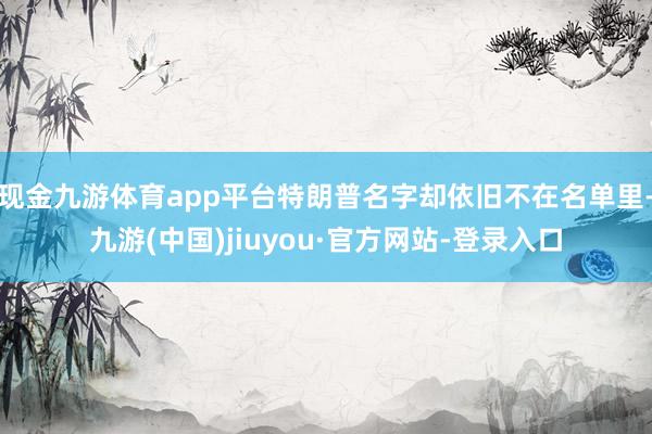 现金九游体育app平台特朗普名字却依旧不在名单里-九游(中国)jiuyou·官方网站-登录入口