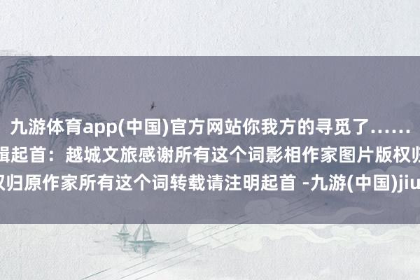 九游体育app(中国)官方网站你我方的寻觅了……本文由绍兴文旅发布整理剪辑起首：越城文旅感谢所有这个词影相作家图片版权归原作家所有这个词转载请注明起首 -九游(中国)jiuyou·官方网站-登录入口