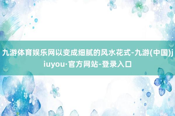 九游体育娱乐网以变成细腻的风水花式-九游(中国)jiuyou·官方网站-登录入口