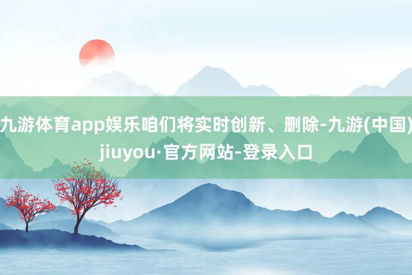 九游体育app娱乐咱们将实时创新、删除-九游(中国)jiuyou·官方网站-登录入口