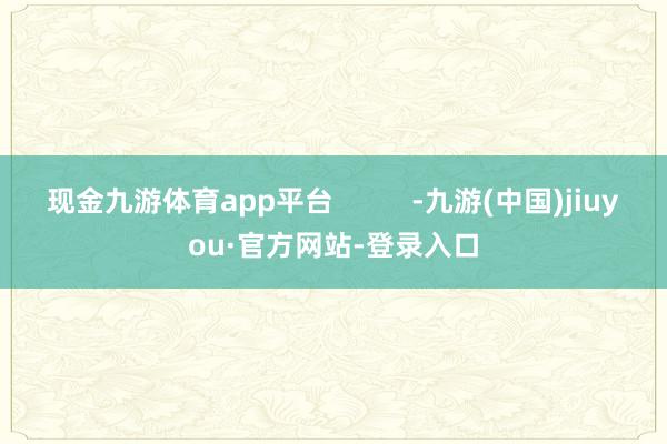 现金九游体育app平台          -九游(中国)jiuyou·官方网站-登录入口